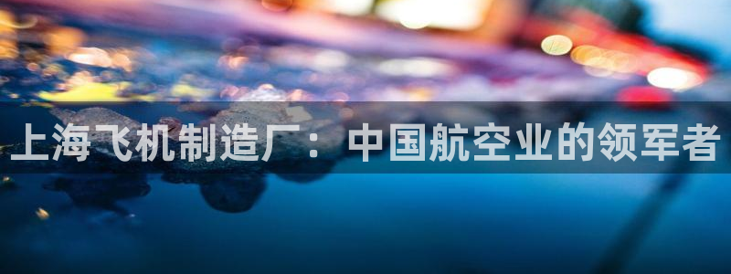 彩神viii官网：上海飞机制造厂：中国航空业的领军者