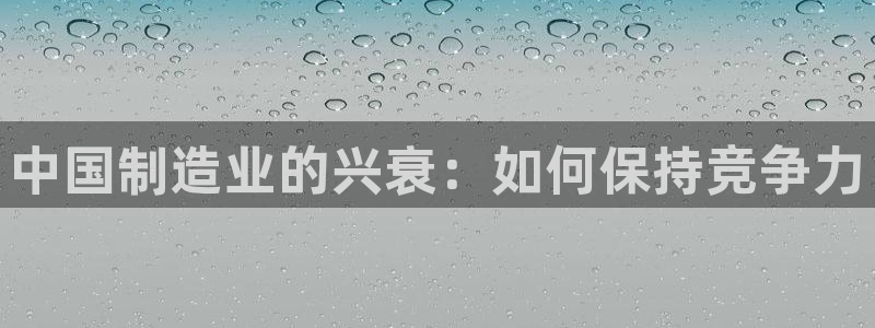 彩神vllⅰ购彩大厅：中国制造业的兴衰：如何保持竞争力