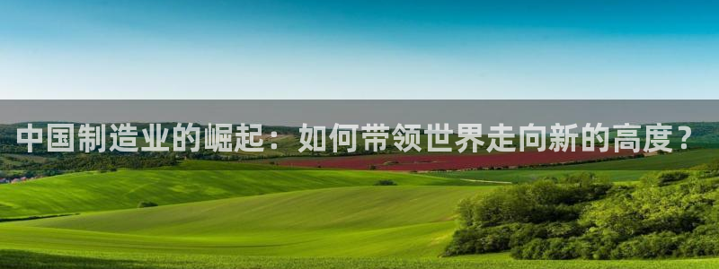 彩神购彩购彩大厅入口v：中国制造业的崛起：如何带领世界走向新的高度？