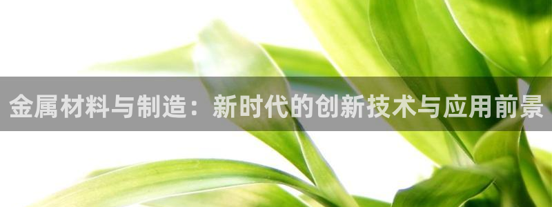 彩神是正规平台吗是真的吗：金属材料与制造：新时代的创新技术与应用前景